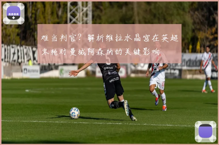 难当判官？解析维拉水晶宫在英超末轮对曼城阿森纳的关键影响