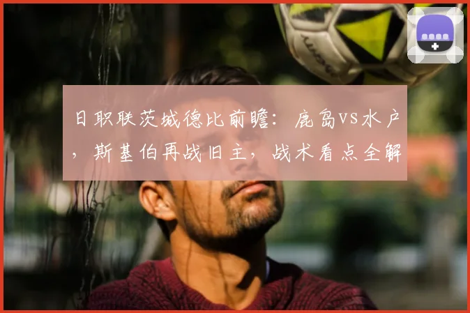 日职联茨城德比前瞻：鹿岛vs水户，斯基伯再战旧主，战术看点全解析