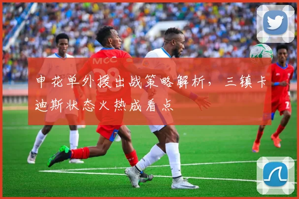 申花单外援出战策略解析,三镇卡迪斯状态火热成看点